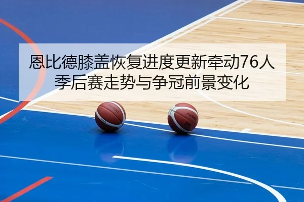 恩比德膝盖恢复进度更新牵动76人季后赛走势与争冠前景变化
