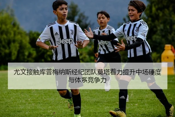 尤文接触库普梅纳斯经纪团队莫塔着力提升中场硬度与体系竞争力